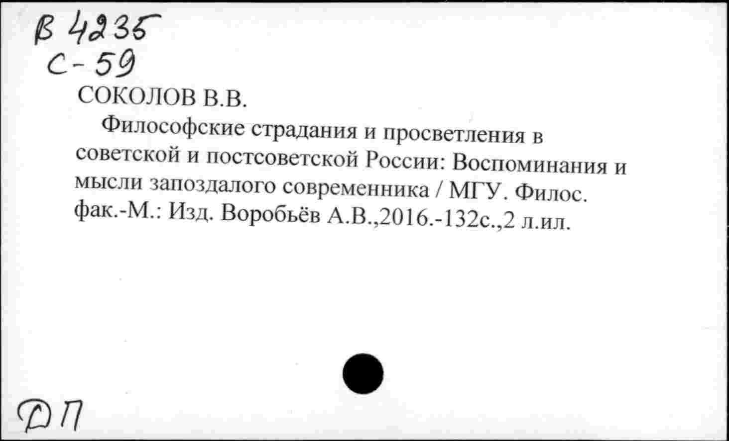 ﻿СОКОЛОВ в.в.
Философские страдания и просветления в советской и постсоветской России: Воспоминания и мысли запоздалого современника / МГУ. Филос. фак.-М.: Изд. Воробьёв А.В.,2016.-132с.,2 л.ил.